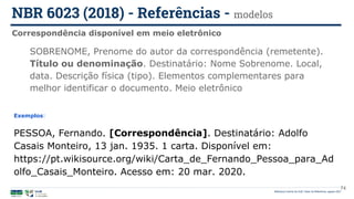 Biblioteca Central da UnB | Setor de Referência, agosto 2021
Correspondência disponível em meio eletrônico
NBR 6023 (2018) - Referências - modelos
Exemplos:
PESSOA, Fernando. [Correspondência]. Destinatário: Adolfo
Casais Monteiro, 13 jan. 1935. 1 carta. Disponível em:
https://pt.wikisource.org/wiki/Carta_de_Fernando_Pessoa_para_Ad
olfo_Casais_Monteiro. Acesso em: 20 mar. 2020.
SOBRENOME, Prenome do autor da correspondência (remetente).
Título ou denominação. Destinatário: Nome Sobrenome. Local,
data. Descrição física (tipo). Elementos complementares para
melhor identificar o documento. Meio eletrônico
74
 