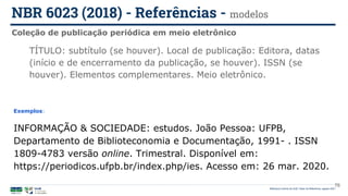 Biblioteca Central da UnB | Setor de Referência, agosto 2021
Coleção de publicação periódica em meio eletrônico
NBR 6023 (2018) - Referências - modelos
Exemplos:
INFORMAÇÃO & SOCIEDADE: estudos. João Pessoa: UFPB,
Departamento de Biblioteconomia e Documentação, 1991- . ISSN
1809-4783 versão online. Trimestral. Disponível em:
https://periodicos.ufpb.br/index.php/ies. Acesso em: 26 mar. 2020.
TÍTULO: subtítulo (se houver). Local de publicação: Editora, datas
(início e de encerramento da publicação, se houver). ISSN (se
houver). Elementos complementares. Meio eletrônico.
76
 
