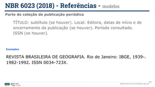 Biblioteca Central da UnB | Setor de Referência, agosto 2021
Parte de coleção de publicação periódica
NBR 6023 (2018) - Referências - modelos
Exemplos:
REVISTA BRASILEIRA DE GEOGRAFIA. Rio de Janeiro: IBGE, 1939-.
1982-1992. ISSN 0034-723X.
TÍTULO: subtítulo (se houver). Local: Editora, datas de início e de
encerramento da publicação (se houver). Período consultado.
ISSN (se houver).
77
 