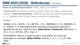 Biblioteca Central da UnB | Setor de Referência, agosto 2021
Parte de publicação periódica: artigo, seção e/ou matéria
NBR 6023 (2018) - Referências - modelos
Exemplos:
DOREA, R. D.; COSTA, J. N.; BATITA, J. M.; FERREIRA, M. M.; MENEZES, R.
V.; SOUZA, T. S. Reticuloperitonite traumática associada à esplenite e
hepatite em bovino: relato de caso. Veterinária e Zootecnia, São Paulo, v.
18, n. 4, p. 199-202, 2011. Supl. 3.
SPOLIDORIO, Samira. O lugar da teoria e da prática em cursos de
graduação em tradução. Belas Infiéis, Brasília, v. 9, n. 1, p. 167-186,
2020.
SOBRENOME, Prenome do autor do artigo. Título do artigo: subtítulo (se
houver). Título do periódico: subtítulo (se houver), local de publicação,
v., n., páginas inicial e final, data ou período de publicação.
78
 