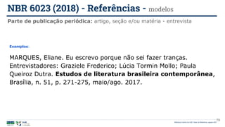 Biblioteca Central da UnB | Setor de Referência, agosto 2021
Parte de publicação periódica: artigo, seção e/ou matéria - entrevista
NBR 6023 (2018) - Referências - modelos
Exemplos:
MARQUES, Eliane. Eu escrevo porque não sei fazer tranças.
Entrevistadores: Graziele Frederico; Lúcia Tormin Mollo; Paula
Queiroz Dutra. Estudos de literatura brasileira contemporânea,
Brasília, n. 51, p. 271-275, maio/ago. 2017.
79
 