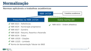 Normalização
Biblioteca Central da UnB | Setor de Referência, agosto 2021
Normas aplicáveis a trabalhos acadêmicos
NBR 6023 - Referências
NBR 6024 - Numeração progressiva
NBR 6027 - Sumário
NBR 6028 - Resumo, Resenha e Recensão
NBR 6034 - Índice
NBR 10520 - Citações
NBR 12225 - Lombada
Norma de Apresentação Tabular do IBGE
NBR 6033 - Ordem alfabética
Prescritas na NBR 14724 Outra norma útil
NBR 14724 Trabalhos acadêmicos
8
 