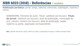 Biblioteca Central da UnB | Setor de Referência, agosto 2021
Publicação periódica: jornal: artigo, editorial, entrevista, reportagem, resenha e
outros.
NBR 6023 (2018) - Referências - modelos
SOBRENOME, Prenome do autor. Título: subtítulo (se houver). Título
do jornal: subtítulo (se houver), local de publicação, numeração do
ano, volume, número (se houver), data de publicação, seção.
Caderno ou parte, paginação correspondente.
Obs.: Quando não houver seção, caderno ou parte, a paginação do artigo ou matéria precede a data.
81
 