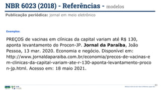 Biblioteca Central da UnB | Setor de Referência, agosto 2021
Publicação periódica: jornal em meio eletrônico
NBR 6023 (2018) - Referências - modelos
Exemplos:
PREÇOS de vacinas em clínicas da capital variam até R$ 130,
aponta levantamento do Procon-JP. Jornal da Paraíba, João
Pessoa, 13 mar. 2020. Economia e negócio. Disponível em:
http://www.jornaldaparaiba.com.br/economia/precos-de-vacinas-e
m-clinicas-da-capital-variam-ate-r-130-aponta-levantamento-proco
n-jp.html. Acesso em: 18 maio 2021.
83
 