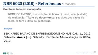 Biblioteca Central da UnB | Setor de Referência, agosto 2021
Evento no todo em monografia
NBR 6023 (2018) - Referências - modelos
Exemplos:
SEMINÁRIO BAIANO DE EMPREENDEDORISMO MUSICAL, 1., 2019,
Salvador. Anais [...]. Salvador: Escola de Administração da UFBA,
2019.
NOME DO EVENTO, numeração (se houver)., ano, local (cidade)
de realização. Título do documento, seguidos dos dados de
local, editora e data da publicação.
84
 