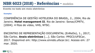 Biblioteca Central da UnB | Setor de Referência, agosto 2021
Evento no todo em meio eletrônico
NBR 6023 (2018) - Referências - modelos
Exemplos:
CONFERÊNCIA DE GESTÃO HOTELEIRA DO BRASIL, 2., 2004, Rio de
Janeiro. Hotel management II. Rio de Janeiro: Senac/CPRTV,
[2004]. 4 fitas de vídeo, VHS, NTSC.
ENCONTRO DE REPRESENTAÇÃO DOCUMENTAL (EnReDo), 1., 2017,
São Carlos. Anais eletrônicos [...]. São Carlos: PPGCI/UFSCar,
2017. Disponível em: http://www.enredo.ufscar.br/. Acesso em: 27
mar. 2020.
86
 