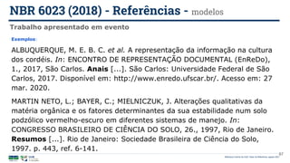 Biblioteca Central da UnB | Setor de Referência, agosto 2021
Trabalho apresentado em evento
NBR 6023 (2018) - Referências - modelos
Exemplos:
ALBUQUERQUE, M. E. B. C. et al. A representação da informação na cultura
dos cordéis. In: ENCONTRO DE REPRESENTAÇÃO DOCUMENTAL (EnReDo),
1., 2017, São Carlos. Anais [...]. São Carlos: Universidade Federal de São
Carlos, 2017. Disponível em: http://www.enredo.ufscar.br/. Acesso em: 27
mar. 2020.
MARTIN NETO, L.; BAYER, C.; MIELNICZUK, J. Alterações qualitativas da
matéria orgânica e os fatores determinantes da sua estabilidade num solo
podzólico vermelho-escuro em diferentes sistemas de manejo. In:
CONGRESSO BRASILEIRO DE CIÊNCIA DO SOLO, 26., 1997, Rio de Janeiro.
Resumos [...]. Rio de Janeiro: Sociedade Brasileira de Ciência do Solo,
1997. p. 443, ref. 6-141.
87
 