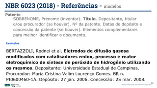 Biblioteca Central da UnB | Setor de Referência, agosto 2021
Patente
NBR 6023 (2018) - Referências - modelos
Exemplos:
BERTAZZOLI, Rodnei et al. Eletrodos de difusão gasosa
modificados com catalisadores redox, processo e reator
eletroquímico de síntese de peróxido de hidrogênio utilizando
os mesmos. Depositante: Universidade Estadual de Campinas.
Procurador: Maria Cristina Valim Lourenço Gomes. BR n.
PI0600460-1A. Depósito: 27 jan. 2006. Concessão: 25 mar. 2008.
SOBRENOME, Prenome (inventor). Título. Depositante, titular
e/ou procurador (se houver). Nº da patente. Datas de depósito e
concessão da patente (se houver). Elementos complementares
para melhor identificar o documento.
88
 