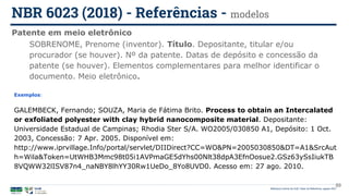 Biblioteca Central da UnB | Setor de Referência, agosto 2021
Patente em meio eletrônico
NBR 6023 (2018) - Referências - modelos
Exemplos:
GALEMBECK, Fernando; SOUZA, Maria de Fátima Brito. Process to obtain an Intercalated
or exfoliated polyester with clay hybrid nanocomposite material. Depositante:
Universidade Estadual de Campinas; Rhodia Ster S/A. WO2005/030850 A1, Depósito: 1 Oct.
2003, Concessão: 7 Apr. 2005. Disponível em:
http://www.iprvillage.Info/portal/servlet/DIIDirect?CC=WO&PN=2005030850&DT=A1&SrcAut
h=Wila&Token=UtWHB3Mmc98t05i1AVPmaGE5dYhs00Nlt38dpA3EfnOosue2.GSz63ySsIiukTB
8VQWW32lISV87n4_naNBY8lhYY30Rw1UeDo_8Yo8UVD0. Acesso em: 27 ago. 2010.
SOBRENOME, Prenome (inventor). Título. Depositante, titular e/ou
procurador (se houver). Nº da patente. Datas de depósito e concessão da
patente (se houver). Elementos complementares para melhor identificar o
documento. Meio eletrônico.
89
 