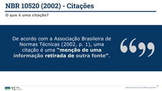 NBR 10520 (2002) - Citações
Biblioteca Central da UnB | Setor de Referência, agosto 2021
O que é uma citação?
De acordo com a Associação Brasileira de
Normas Técnicas (2002, p. 1), uma
citação é uma “menção de uma
informação retirada de outra fonte”.
9
 