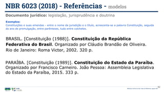 92
Exemplos:
Constituições e suas emendas - entre o nome da jurisdição e o título, acrescenta-se a palavra Constituição, seguida
do ano de promulgação, entre parênteses, tudo entre colchetes.
BRASIL. [Constituição (1988)]. Constituição da República
Federativa do Brasil. Organizado por Cláudio Brandão de Oliveira.
Rio de Janeiro: Roma Victor, 2002. 320 p.
PARAÍBA. [Constituição (1989)]. Constituição do Estado da Paraíba.
Organizado por Francisco Carneiro. João Pessoa: Assembleia Legislativa
do Estado da Paraíba, 2015. 333 p.
Documento jurídico: legislação, jurisprudência e doutrina
NBR 6023 (2018) - Referências - modelos
Biblioteca Central da UnB | Setor de Referência, agosto 2021
 