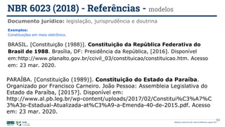 93
Exemplos:
Constituições em meio eletrônico.
BRASIL. [Constituição (1988)]. Constituição da República Federativa do
Brasil de 1988. Brasília, DF: Presidência da República, [2016]. Disponível
em:http://www.planalto.gov.br/ccivil_03/constituicao/constituicao.htm. Acesso
em: 23 mar. 2020.
PARAÍBA. [Constituição (1989)]. Constituição do Estado da Paraíba.
Organizado por Francisco Carneiro. João Pessoa: Assembleia Legislativa do
Estado da Paraíba, [2015?]. Disponível em:
http://www.al.pb.leg.br/wp-content/uploads/2017/02/Constitui%C3%A7%C
3%A3o-Estadual-Atualizada-at%C3%A9-a-Emenda-40-de-2015.pdf. Acesso
em: 23 mar. 2020.
Documento jurídico: legislação, jurisprudência e doutrina
NBR 6023 (2018) - Referências - modelos
Biblioteca Central da UnB | Setor de Referência, agosto 2021
 