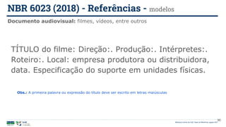 96
TÍTULO do filme: Direção:. Produção:. Intérpretes:.
Roteiro:. Local: empresa produtora ou distribuidora,
data. Especificação do suporte em unidades físicas.
Documento audiovisual: filmes, vídeos, entre outros
NBR 6023 (2018) - Referências - modelos
Biblioteca Central da UnB | Setor de Referência, agosto 2021
Obs.: A primeira palavra ou expressão do título deve ser escrito em letras maiúsculas
 