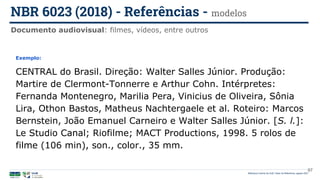 97
Exemplo:
CENTRAL do Brasil. Direção: Walter Salles Júnior. Produção:
Martire de Clermont-Tonnerre e Arthur Cohn. Intérpretes:
Fernanda Montenegro, Marilia Pera, Vinicius de Oliveira, Sônia
Lira, Othon Bastos, Matheus Nachtergaele et al. Roteiro: Marcos
Bernstein, João Emanuel Carneiro e Walter Salles Júnior. [S. l.]:
Le Studio Canal; Riofilme; MACT Productions, 1998. 5 rolos de
filme (106 min), son., color., 35 mm.
Documento audiovisual: filmes, vídeos, entre outros
NBR 6023 (2018) - Referências - modelos
Biblioteca Central da UnB | Setor de Referência, agosto 2021
 