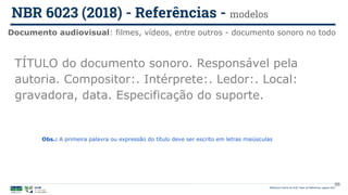 98
TÍTULO do documento sonoro. Responsável pela
autoria. Compositor:. Intérprete:. Ledor:. Local:
gravadora, data. Especificação do suporte.
Documento audiovisual: filmes, vídeos, entre outros - documento sonoro no todo
NBR 6023 (2018) - Referências - modelos
Biblioteca Central da UnB | Setor de Referência, agosto 2021
Obs.: A primeira palavra ou expressão do título deve ser escrito em letras maiúsculas
 