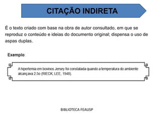 É o texto criado com base na obra de autor consultado, em que se
reproduz o conteúdo e ideias do documento original; dispensa o uso de
aspas duplas.
BIBLIOTECA FEAUSP
CITAÇÃO INDIRETA
 