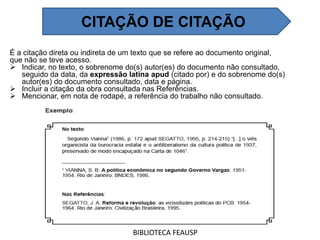 É a citação direta ou indireta de um texto que se refere ao documento original,
que não se teve acesso.
 Indicar, no texto, o sobrenome do(s) autor(es) do documento não consultado,
seguido da data, da expressão latina apud (citado por) e do sobrenome do(s)
autor(es) do documento consultado, data e página.
 Incluir a citação da obra consultada nas Referências.
 Mencionar, em nota de rodapé, a referência do trabalho não consultado.
BIBLIOTECA FEAUSP
CITAÇÃO DE CITAÇÃO
 