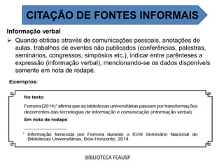Informação verbal
 Quando obtidas através de comunicações pessoais, anotações de
aulas, trabalhos de eventos não publicados (conferências, palestras,
seminários, congressos, simpósios etc.), indicar entre parênteses a
expressão (informação verbal), mencionando-se os dados disponíveis
somente em nota de rodapé.
BIBLIOTECA FEAUSP
CITAÇÃO DE FONTES INFORMAIS
 