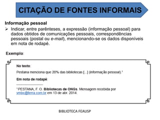 Informação pessoal
 Indicar, entre parênteses, a expressão (informação pessoal) para
dados obtidos de comunicações pessoais, correspondências
pessoais (postal ou e-mail), mencionando-se os dados disponíveis
em nota de rodapé.
BIBLIOTECA FEAUSP
CITAÇÃO DE FONTES INFORMAIS
 