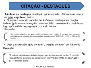 A ênfase ou destaque na citação pode ser feita, utilizando os recurso
de grifo, negrito ou itálico
 Quando o autor do trabalho der ênfase ou destaque na citação
indicar (grifo nosso ou negrito nosso ou itálico nosso) entre parênteses,
logo após a data ou paginação, quando houver.
 Usar a expressão “grifo do autor”, “negrito do autor” ou “itálico do
autor”, caso o destaque seja do autor consultado.
BIBLIOTECA FEAUSP
CITAÇÃO - DESTAQUES
 