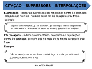 Supressões - indicar as supressões por reticências dentro de colchetes,
estejam elas no início, no meio ou no fim do parágrafo e/ou frase.
Interpolações – indicar os comentários, acréscimos e explicações
dentro de colchetes, estejam elas no meio ou no fim do parágrafo e/ou
frase.
BIBLIOTECA FEAUSP
CITAÇÃO – SUPRESSÕES – INTERPOLAÇÕES
 