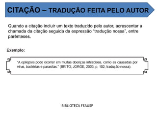 Quando a citação incluir um texto traduzido pelo autor, acrescentar a
chamada da citação seguida da expressão “tradução nossa”, entre
parênteses.
BIBLIOTECA FEAUSP
CITAÇÃO – TRADUÇÃO FEITA PELO AUTOR
 