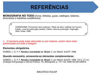 MONOGRAFIA NO TODO (livros, folhetos, guias, catálogos, folderes,
dicionários e trabalhos acadêmicos)
 O prenome pode estar abreviado ou por extenso, porém deve estar
padronizado em toda a listagem.
Elementos obrigatórios
GOMES, L. G. F. F. Novela e sociedade no Brasil. 2. ed. Niterói: EdUFF, 1998.
Quando necessário, acrescenta-se elementos complementares:
GOMES, L. G. F. F. Novela e sociedade no Brasil. 2. ed. Niterói: EdUFF, 1998. 137 p. 21 cm.
(Coleção Antropologia e Ciência Política, 15). Bibliografia: p. 131-132. ISBN 85-228-0268-8.
BIBLIOTECA FEAUSP
REFERÊNCIAS
 