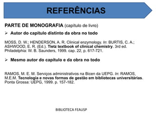 PARTE DE MONOGRAFIA (capítulo de livro)
 Autor do capítulo distinto da obra no todo
MOSS, D. W.; HENDERSON, A. R. Clinical enzymology. In: BURTIS, C. A.;
ASHWOOD, E. R. (Ed.). Tietz textbook of clinical chemistry. 3rd ed.
Philadelphia: W. B. Saunders, 1999. cap. 22, p. 617-721.
 Mesmo autor do capítulo e da obra no todo
RAMOS, M. E. M. Serviços administrativos na Bicen da UEPG. In: RAMOS,
M.E.M. Tecnologia e novas formas de gestão em bibliotecas universitárias.
Ponta Grossa: UEPG, 1999. p. 157-182.
BIBLIOTECA FEAUSP
REFERÊNCIAS
 