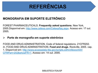 REFERÊNCIAS
MONOGRAFIA EM SUPORTE ELETRÔNICO
FOREST PHARMACEUTICALS. Frequently asked questions. New York,
2005.Disponível em: http://www.celexa.com/Celexa/faq.aspx. Acesso em: 17 out.
2005.
 Parte de monografia em suporte eletrônico
FOOD AND DRUG ADMINISTRATION. Code of federal regulations, 21CFR202.
In. FOOD AND DRUG ADMINISTRATION. Food and drugs. Rockville, 2005. cap.
1. Disponível em: http://www.accessdata.fda.gov/scripts,cdrh/cfdocs/cfcfr/
CFRPart=202&showFR=1. Acesso em: 14 out. 2005.
BIBLIOTECA FEAUSP
REFERÊNCIAS
 