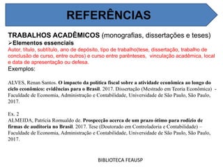 REFERÊNCIAS
BIBLIOTECA FEAUSP
TRABALHOS ACADÊMICOS (monografias, dissertações e teses)
Elementos essenciais
Autor, título, subtítulo, ano de depósito, tipo de trabalho(tese, dissertação, trabalho de
conclusão de curso, entre outros) e curso entre parênteses, vinculação acadêmica, local
e data de apresentação ou defesa.
Exemplos:
ALVES, Renan Santos. O impacto da política fiscal sobre a atividade econômica ao longo do
ciclo econômico: evidências para o Brasil. 2017. Dissertação (Mestrado em Teoria Econômica) -
Faculdade de Economia, Administração e Contabilidade, Universidade de São Paulo, São Paulo,
2017.
Ex. 2
ALMEIDA, Patrícia Romualdo de. Prospecção acerca de um prazo ótimo para rodízio de
firmas de auditoria no Brasil. 2017. Tese (Doutorado em Controladoria e Contabilidade) –
Faculdade de Economia, Administração e Contabilidade, Universidade de São Paulo, São Paulo,
2017.
REFERÊNCIAS
 