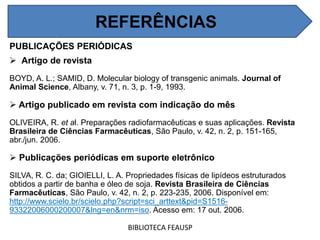 REFERÊNCIAS
PUBLICAÇÕES PERIÓDICAS
 Artigo de revista
BOYD, A. L.; SAMID, D. Molecular biology of transgenic animals. Journal of
Animal Science, Albany, v. 71, n. 3, p. 1-9, 1993.
 Artigo publicado em revista com indicação do mês
OLIVEIRA, R. et al. Preparações radiofarmacêuticas e suas aplicações. Revista
Brasileira de Ciências Farmacêuticas, São Paulo, v. 42, n. 2, p. 151-165,
abr./jun. 2006.
 Publicações periódicas em suporte eletrônico
SILVA, R. C. da; GIOIELLI, L. A. Propriedades físicas de lipídeos estruturados
obtidos a partir de banha e óleo de soja. Revista Brasileira de Ciências
Farmacêuticas, São Paulo, v. 42, n. 2, p. 223-235, 2006. Disponível em:
http://www.scielo.br/scielo.php?script=sci_arttext&pid=S1516-
93322006000200007&lng=en&nrm=iso. Acesso em: 17 out. 2006.
BIBLIOTECA FEAUSP
REFERÊNCIAS
 