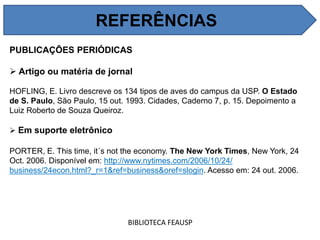 PUBLICAÇÕES PERIÓDICAS
 Artigo ou matéria de jornal
HOFLING, E. Livro descreve os 134 tipos de aves do campus da USP. O Estado
de S. Paulo, São Paulo, 15 out. 1993. Cidades, Caderno 7, p. 15. Depoimento a
Luiz Roberto de Souza Queiroz.
 Em suporte eletrônico
PORTER, E. This time, it´s not the economy. The New York Times, New York, 24
Oct. 2006. Disponível em: http://www.nytimes.com/2006/10/24/
business/24econ.html?_r=1&ref=business&oref=slogin. Acesso em: 24 out. 2006.
BIBLIOTECA FEAUSP
REFERÊNCIAS
 