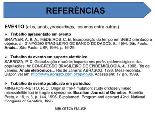 REFERÊNCIAS
EVENTO (atas, anais, proceedings, resumos entre outras)
 Trabalho apresentado em evento
BRAYNER, A. R. A.; MEDEIROS, C. B. Incorporação do tempo em SGBD orientado a
objetos. In: SIMPÓSIO BRASILEIRO DE BANCO DE DADOS, 9., 1994, São Paulo.
Anais... São Paulo: USP, 1994. p. 16-29.
 Trabalho de evento em suporte eletrônico
SABROZA, P. C. Globalização e saúde: impacto nos perfis epidemiológicos das
populações. In: CONGRESSO BRASILEIRO DE EPIDEMIOLOGIA, 4., 1998, Rio de
Janeiro. Anais eletrônicos... Rio de Janeiro: ABRASCO, 1998. Mesa-redonda.
Disponível em: http://www.abrasco.com.br/epino98/. Acesso em: 17 jan. 1999.
 Trabalho de evento publicado em periódico
MINGRONI-NETTO, R. C. Origin of fmr-1 mutation: study of closely linked
microsatellite loci in fragile x syndrome. Brazilian Journal of Genetics, Ribeirão
Preto, v. 19, n. 3, p. 144, 1996. Supplement. Program and abstract 42nd. National
Congress of Genetics, 1996.
BIBLIOTECA FEAUSP
REFERÊNCIAS
 