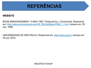 REFERÊNCIAS
WEBSITE
BOOK ANNOUNCEMENT 13 MAY 1997. Produced by J. Drummond. Disponível
em: http://www.verycomputer.com/29_f55c2b56bee31652_1. htm. Acesso em: 25
nov. 1998.
UNIVERSIDADE DE SÃO PAULO. Disponível em: http://www.usp.br. Acesso em:
16 out. 2014.
BIBLIOTECA FEAUSP
REFERÊNCIAS
 