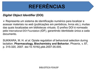 REFERÊNCIAS
Digital Object Identifier (DOI)
 Representa um sistema de identificação numérico para localizar e
acessar materiais na web (publicações em periódicos, livros etc.), muitas
das quais localizadas em bibliotecas virtuais. O prefixo DOI é nomeado
pela International DOI Foundation (IDF), garantindo identidade única a cada
documento.
SUKIKARA, M. H. et al. Opiate regulation of behavioral selection during
lactation. Pharmacology, Biochemistry and Behavior, Phoenix, v. 87,
p. 315-320, 2007. doi:10.1016/j.pbb.2007.05.005.
BIBLIOTECA FEAUSP
REFERÊNCIAS
 