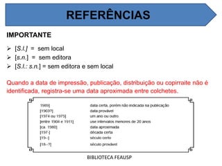 REFERÊNCIAS
IMPORTANTE
 [S.l.] = sem local
 [s.n.] = sem editora
 [S.l.: s.n.] = sem editora e sem local
Quando a data de impressão, publicação, distribuição ou copirraite não é
identificada, registra-se uma data aproximada entre colchetes.
BIBLIOTECA FEAUSP
REFERÊNCIAS
 