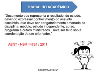 “Documento que representa o resultado de estudo,
devendo expressar conhecimento do assunto
escolhido, que deve ser obrigatoriamente emanado da
disciplina, módulo, estudo independente, curso,
programa e outros ministrados. Deve ser feito sob a
coordenação de um orientador.”
ABNT - NBR 14724 / 2011
TRABALHO ACADEMICO
BIBLIOTECA FEAUSP
TRABALHO ACADÊMICO
 