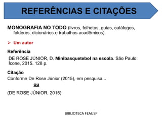 REFERÊNCIAS E CITAÇÕES
MONOGRAFIA NO TODO (livros, folhetos, guias, catálogos,
folderes, dicionários e trabalhos acadêmicos).
 Um autor
Referência
DE ROSE JÚNIOR, D. Minibasquetebol na escola. São Paulo:
Ícone, 2015. 128 p.
Citação
Conforme De Rose Júnior (2015), em pesquisa...
ou
(DE ROSE JÚNIOR, 2015)
BIBLIOTECA FEAUSP
REFERÊNCIAS E CITAÇÕES
 