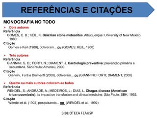 MONOGRAFIA NO TODO
 Dois autores
Referência
GOMES, C. B.; KEIL, K. Brazilian stone meteorites. Albuquerque: University of New Mexico,
1980.
Citação
Gomes e Keil (1980), obtiveram... ou (GOMES; KEIL, 1980)
 Três autores
Referência
GIANNINI, S. D.; FORTI, N.; DIAMENT, J. Cardiologia preventiva: prevenção primária e
secundária. São Paulo: Atheneu, 2000.
Citação
Giannini, Forti e Diamentl (2000), obtiveram... ou (GIANNINI; FORTI; DIAMENT, 2000)
 Quatro ou mais autores colocam-se todos
Referência
WENDEL, S.; ANDRADE, A.; MEDEIROS, J.; DIAS, L. Chagas disease (American
tripanosomiasis): its impact on transfusion and clinical medicine. São Paulo: SBH, 1992.
Citação
Wendel et al. (1992) pesquisando... ou (WENDEL et al., 1992)
BIBLIOTECA FEAUSP
REFERÊNCIAS E CITAÇÕES
 