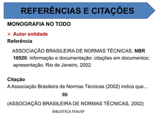 MONOGRAFIA NO TODO
 Autor entidade
Referência
ASSOCIAÇÃO BRASILEIRA DE NORMAS TÉCNICAS. NBR
10520: informação e documentação: citações em documentos:
apresentação. Rio de Janeiro, 2002.
Citação
A Associação Brasileira de Normas Técnicas (2002) indica que...
ou
(ASSOCIAÇÃO BRASILEIRA DE NORMAS TÉCNICAS, 2002)
BIBLIOTECA FEAUSP
REFERÊNCIAS E CITAÇÕES
 