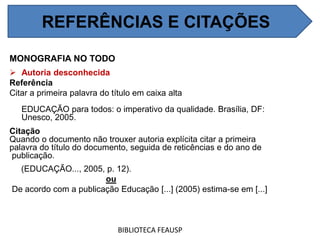 MONOGRAFIA NO TODO
 Autoria desconhecida
Referência
Citar a primeira palavra do título em caixa alta
EDUCAÇÃO para todos: o imperativo da qualidade. Brasília, DF:
Unesco, 2005.
Citação
Quando o documento não trouxer autoria explícita citar a primeira
palavra do título do documento, seguida de reticências e do ano de
publicação.
(EDUCAÇÃO..., 2005, p. 12).
ou
De acordo com a publicação Educação [...] (2005) estima-se em [...]
BIBLIOTECA FEAUSP
REFERÊNCIAS E CITAÇÕES
 