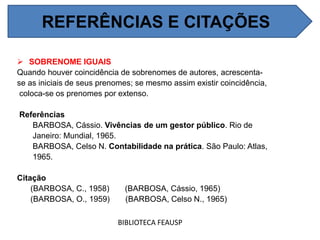  SOBRENOME IGUAIS
Quando houver coincidência de sobrenomes de autores, acrescenta-
se as iniciais de seus prenomes; se mesmo assim existir coincidência,
coloca-se os prenomes por extenso.
Referências
BARBOSA, Cássio. Vivências de um gestor público. Rio de
Janeiro: Mundial, 1965.
BARBOSA, Celso N. Contabilidade na prática. São Paulo: Atlas,
1965.
Citação
(BARBOSA, C., 1958) (BARBOSA, Cássio, 1965)
(BARBOSA, O., 1959) (BARBOSA, Celso N., 1965)
BIBLIOTECA FEAUSP
REFERÊNCIAS E CITAÇÕES
 