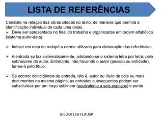 Consiste na relação das obras citadas no texto, de maneira que permita a
identificação individual de cada uma delas.
 Deve ser apresentada no final do trabalho e organizadas em ordem alfabética
(sistema autor-data).
 Indicar em nota de rodapé a norma utilizada para elaboração das referências.
 A entrada se faz sistematicamente, adotando-se o sistema letra por letra, pelo
sobrenome do autor. Entretanto, não havendo o autor (pessoa ou entidade),
far-se-á pelo título.
 Se ocorrer coincidência de entrada, isto é, autor ou título de dois ou mais
documentos na mesma página, as entradas subsequentes podem ser
substituídas por um traço sublinear (equivalente a seis espaços) e ponto
BIBLIOTECA FEAUSP
LISTA DE REFERÊNCIAS
 