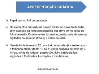  Papel branco A-4 ou reciclado.
 Os elementos pré-textuais devem iniciar no anverso da folha,
com exceção da ficha catalográfica que deve vir no verso da
folha de rosto. Os elementos textuais e pós-textuais devem ser
digitados no anverso (frente) e verso da folha.
 Uso da fonte tamanho 12 para todo o trabalho (inclusive capa)
e tamanho menor (fonte 10 ou 11) para citações de mais de 3
linhas, notas de rodapé, paginação, ficha catalográfica,
legendas e fontes das ilustrações e das tabelas.
BIBLIOTECA FEAUSP
APRESENTAÇÃO GRÁFICA
 
