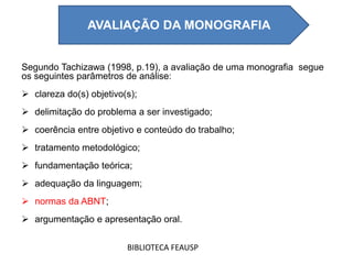 Segundo Tachizawa (1998, p.19), a avaliação de uma monografia segue
os seguintes parâmetros de análise:
 clareza do(s) objetivo(s);
 delimitação do problema a ser investigado;
 coerência entre objetivo e conteúdo do trabalho;
 tratamento metodológico;
 fundamentação teórica;
 adequação da linguagem;
 normas da ABNT;
 argumentação e apresentação oral.
BIBLIOTECA FEAUSP
AVALIAÇÃO DA MONOGRAFIA
 