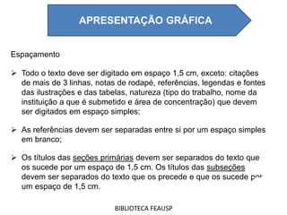 Espaçamento
 Todo o texto deve ser digitado em espaço 1,5 cm, exceto: citações
de mais de 3 linhas, notas de rodapé, referências, legendas e fontes
das ilustrações e das tabelas, natureza (tipo do trabalho, nome da
instituição a que é submetido e área de concentração) que devem
ser digitados em espaço simples;
 As referências devem ser separadas entre si por um espaço simples
em branco;
 Os títulos das seções primárias devem ser separados do texto que
os sucede por um espaço de 1,5 cm. Os títulos das subseções
devem ser separados do texto que os precede e que os sucede por
um espaço de 1,5 cm.
BIBLIOTECA FEAUSP
APRESENTAÇÃO GRÁFICA
 