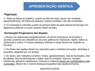 Paginação
 Todas as folhas do trabalho, a partir da folha de rosto, devem ser contadas
sequencialmente. As folhas pré-textuais, embora contadas, não são numeradas.
 A numeração é colocada a partir da primeira folha da parte textual (Introdução) em
algarismos arábicos no canto superior direito da folha.
Numeração Progressiva das Seções
 Devem ser destacados tipograficamente, de forma hierárquica, da primária à
quinária, podendo ser utilizados os recursos gráficos de maiúscula, negrito, itálico ou
sublinhado e outros. O mesmo destaque utilizado no texto deverá ser repetido no
Sumário.
 Os títulos das seções devem ser colocados após o indicativo de seção, alinhadas à
esquerda, separado por um espaço.
 Os títulos, sem indicativo numérico: errata, agradecimentos, lista de ilustrações, lista
de tabelas, lista de abreviaturas e siglas, lista de símbolos, resumos, sumário,
referências, glossário, apêndice(s), anexo(s) e índice(s) devem ser centralizados e não
numerados. Devem ter o mesmo destaque tipográfico das seções primárias.
BIBLIOTECA FEAUSP
APRESENTAÇÃO GRÁFICA
 