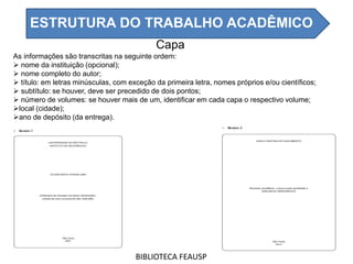 Capa
As informações são transcritas na seguinte ordem:
 nome da instituição (opcional);
 nome completo do autor;
 título: em letras minúsculas, com exceção da primeira letra, nomes próprios e/ou científicos;
 subtítulo: se houver, deve ser precedido de dois pontos;
 número de volumes: se houver mais de um, identificar em cada capa o respectivo volume;
local (cidade);
ano de depósito (da entrega).
BIBLIOTECA FEAUSP
ESTRUTURA DO TRABALHO ACADÊMICO
 
