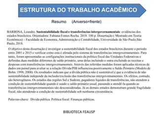 Resumo (Anverso=frente)
BIBLIOTECA FEAUSP
O objetivo desta dissertação é investigar a sustentabilidade fiscal dos estados brasileiros durante o período
entre 2001 e 2015 e verificar como esta é afetada pelo sistema de transferências intergovernamentais. Para
tanto, foram apresentadas as configurações institucionais da política fiscal das Unidades Federativas e
definidas duas medidas diferentes de saldo primário, uma delas incluindo e outra excluindo as receitas e
despesas com transferências intergovernamentais. Através das referidas medidas foram aplicadas técnicas de
dados em painel para avaliar se a relação Dívida/PIB influenciou positivamente o Saldo Primário (Modelo de
Bohn: 1998, 2008). Os resultados indicam que a dívida pública não é sustentável e que a evidência de não
sustentabilidade independe da inclusão/exclusão das transferências intergovernamentais. Os efeitos, contudo,
são heterogêneos. Os estados das regiões Sul e Sudeste, pagadores líquidos de transferências, não atendem a
condição de sustentabilidade quando é usado o saldo primário usual, passando a atendê-la quando as
transferências intergovernamentais são desconsideradas. Já os demais estados demonstram grande fragilidade
fiscal, não atendendo a condição de sustentabilidade sob nenhuma circunstância.
Palavras-chave: Dívida pública. Política fiscal. Finanças públicas.
BARBOSA, Leandro. Sustentabilidade fiscal e transferências intergovernamentais: evidências dos
estados brasileiros. Orientadora: Fabiana Fontes Rocha. 2018. 100 p. Dissertação ( Mestrado em Teoria
Econômica) – Faculdade de Economia, Administração e Contabilidade, Universidade de São Paulo,São
Paulo, 2018.
ESTRUTURA DO TRABALHO ACADÊMICO
 