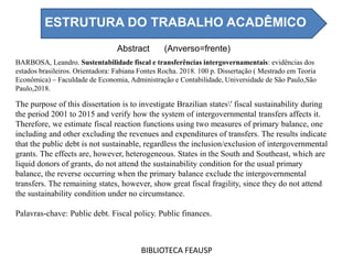 Abstract (Anverso=frente)
BIBLIOTECA FEAUSP
The purpose of this dissertation is to investigate Brazilian states' fiscal sustainability during
the period 2001 to 2015 and verify how the system of intergovernmental transfers affects it.
Therefore, we estimate fiscal reaction functions using two measures of primary balance, one
including and other excluding the revenues and expenditures of transfers. The results indicate
that the public debt is not sustainable, regardless the inclusion/exclusion of intergovernmental
grants. The effects are, however, heterogeneous. States in the South and Southeast, which are
liquid donors of grants, do not attend the sustainability condition for the usual primary
balance, the reverse occurring when the primary balance exclude the intergovernmental
transfers. The remaining states, however, show great fiscal fragility, since they do not attend
the sustainability condition under no circumstance.
Palavras-chave: Public debt. Fiscal policy. Public finances.
BARBOSA, Leandro. Sustentabilidade fiscal e transferências intergovernamentais: evidências dos
estados brasileiros. Orientadora: Fabiana Fontes Rocha. 2018. 100 p. Dissertação ( Mestrado em Teoria
Econômica) – Faculdade de Economia, Administração e Contabilidade, Universidade de São Paulo,São
Paulo,2018.
ESTRUTURA DO TRABALHO ACADÊMICO
 